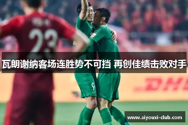 瓦朗谢纳客场连胜势不可挡 再创佳绩击败对手