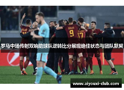 罗马中场传射双响助球队逆转比分展现绝佳状态与团队默契