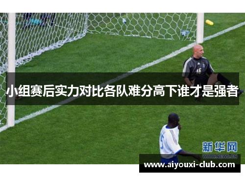 小组赛后实力对比各队难分高下谁才是强者