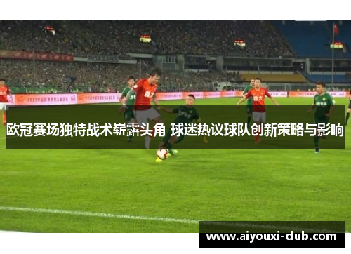 欧冠赛场独特战术崭露头角 球迷热议球队创新策略与影响