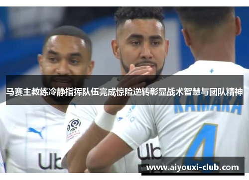 马赛主教练冷静指挥队伍完成惊险逆转彰显战术智慧与团队精神
